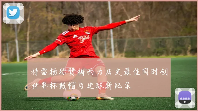 特雷杨称赞梅西为历史最佳同时创世界杯戴帽与进球新纪录