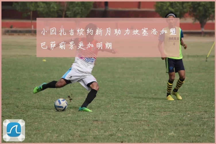 小因扎吉续约新月助力坎塞洛加盟巴萨前景更加明朗