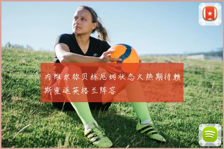 内维尔称贝林厄姆状态火热期待赖斯重返英格兰阵容