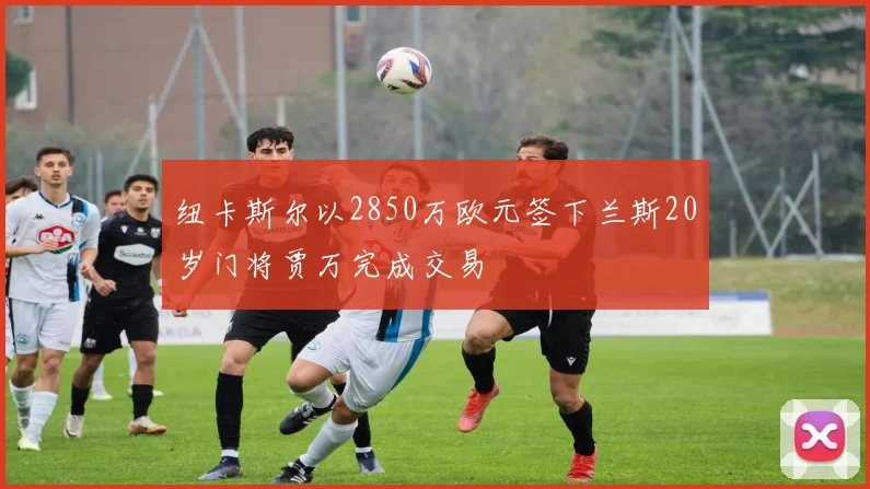 纽卡斯尔以2850万欧元签下兰斯20岁门将贾万完成交易