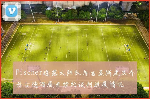 Fischer透露太阳队与吉莱斯皮及乔丹古德温展开续约谈判进展情况