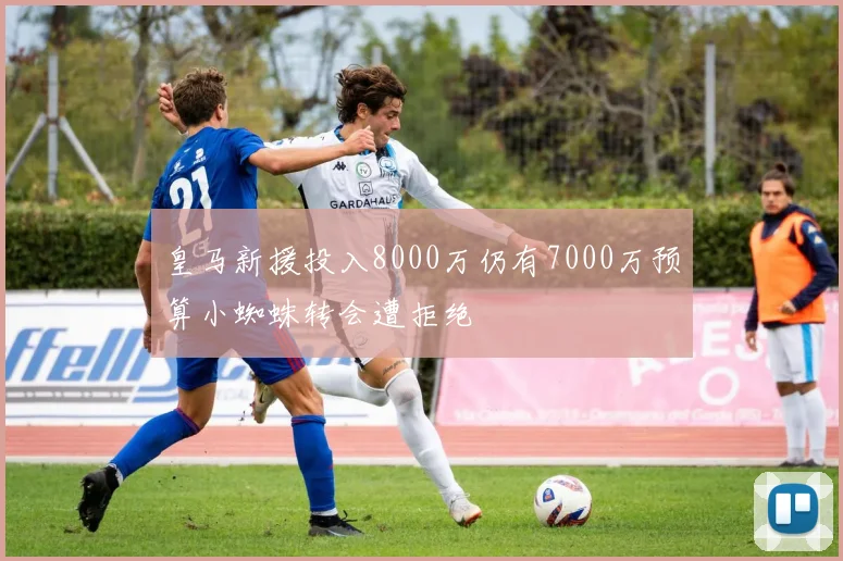 皇马新援投入8000万仍有7000万预算小蜘蛛转会遭拒绝