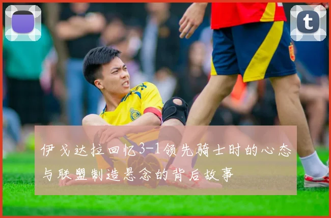 伊戈达拉回忆3-1领先骑士时的心态与联盟制造悬念的背后故事